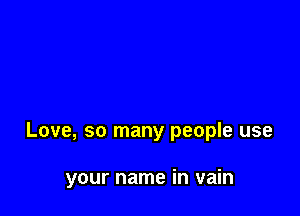 Love, so many people use

your name in vain