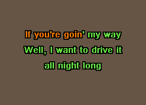 If you're goin' my way

Well, I want to drive it

all night long