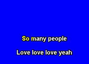 So many people

Love love love yeah
