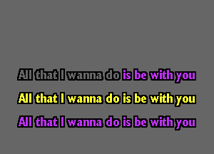 All that I wanna do is be with you