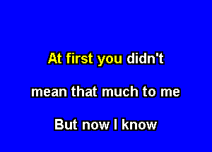 At first you didn't

mean that much to me

But now I know