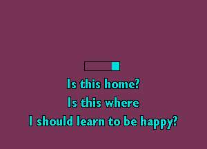 B
Is this home?

Is this where

I should learn to be happy?