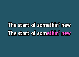 The start of somethin' new

The start of somethin' new