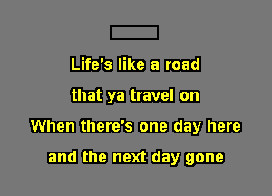 Life's like a road

that ya travel on

When there's one day here

and the next day gone