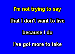 I'm not trying to say

that I don't want to live
because I do

I've got more to take