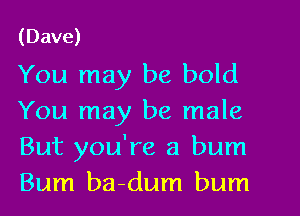 (Dave)

You may be bold
You may be male
But you're a bum
Bum ba-dum bum