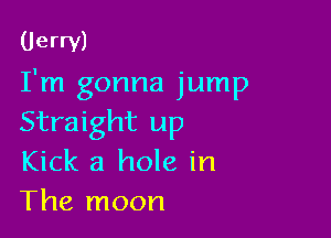 (Jerry)

I'm gonna jump

Straight up
Kick a hole in
The moon