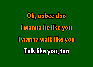 0h, oobee doc

I wanna be like you

lwanna walk like you

Talk like you, too
