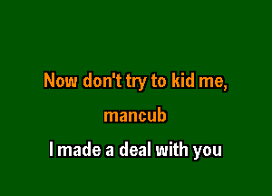 Now don't try to kid me,

mancub

lmade a deal with you