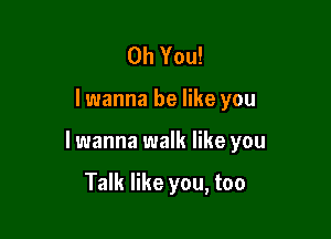 Oh You!

I wanna be like you

lwanna walk like you

Talk like you, too