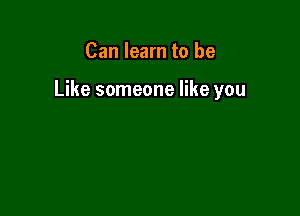 Can learn to be

Like someone like you