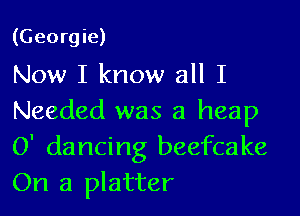 (Georgie)
Now I know all I

Needed was a heap
0' dancing beefcake
On a platter