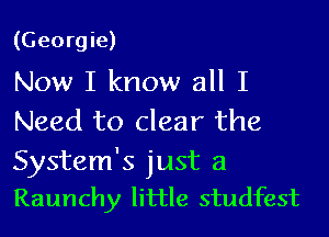 (Georgie)

Now I know all I
Need to clear the
System's just a
Raunchy little studfest