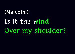 (Malcolm)
Is it the wind

Over my shoulder?