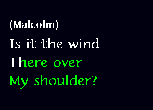 (Malcolm)
Is it the wind

There over
My shoulder?