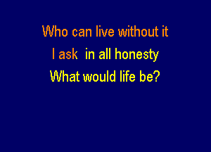 Who can live without it
lask in all honesty

What would life be?