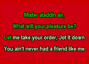 Mister aladdin sir,

What will your pleasure be?

Let me take your order, Jot it down

You ain't never had a friend like me