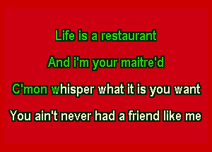 Life is a restaurant

And i'm your maitre'd

C'mon whisper what it is you want

You ain't never had a friend like me