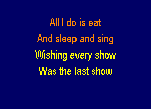 All I do is eat
And sleep and sing

Wishing every show
Was the last show