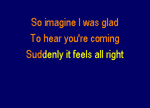 So imagine I was glad
To hear you're coming

Suddenly it feels all right