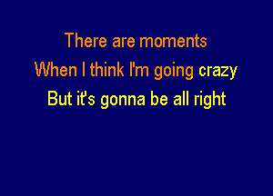 There are moments
When I think I'm going crazy

But it's gonna be all right