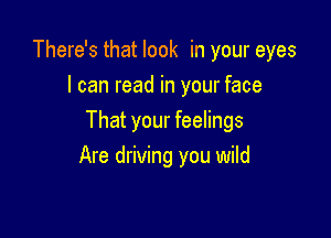 There's that look in your eyes
I can read in your face

That your feelings
Are driving you wild