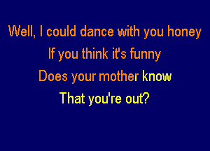 Well, I could dance with you honey
If you think it's funny

Does your mother know
That you're out?