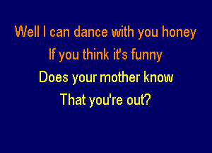 Well I can dance with you honey
If you think it's funny

Does your mother know
That you're out?