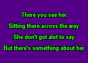 There you see her
Sitting there across the way
She don't got alot to say

But there's something about her