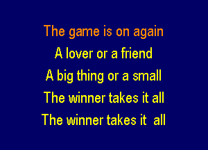 The game is on again

A lover or a friend
A big thing or a small
The winner takes it all
The winnertakes it all