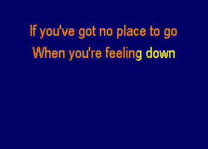 If you've got no place to go

When you're feeling down