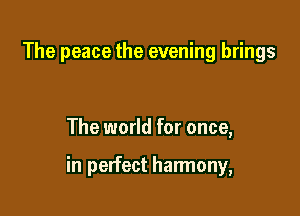 The peace the evening brings

The world for once,

in perfect harmony,