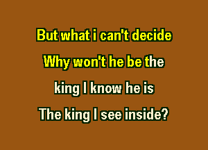 But what i can't decide
Why won't he be the

king I know he is

The king I see inside?