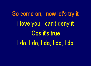 So come on, now Iefs try it
llove you, can't deny it

'Cos ifs true
ldo, I do. I do, I do, I do