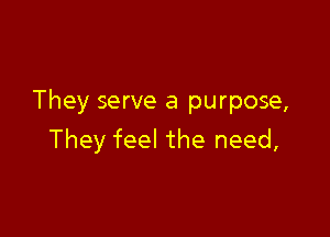 They serve a purpose,

They feel the need,