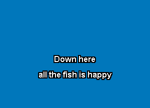 Down here

all the fish is happy
