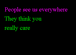 People see us everywhere
They think you

really care