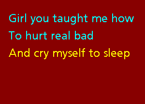 Girl you taught me how
To hurt real bad

And cry myself to sleep