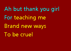 Ah but thank you girl
For teaching me

Brand new ways

To be cruel