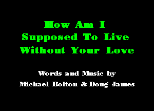 IlIIow Am II
Supposed To ILive

Without Your ILove

u'ords and ansic by
Iuichael Bolton 8t Dong James
