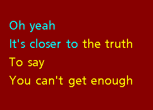 Oh yeah

It's closer to the truth
To say

You can't get enough