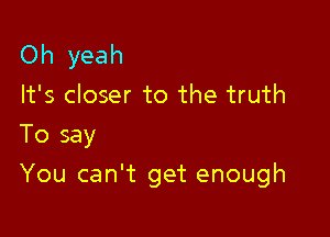 Oh yeah

It's closer to the truth
To say

You can't get enough