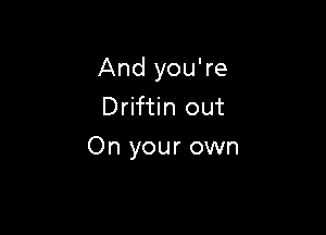 And you're
Driftin out

On your own