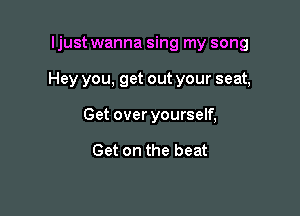ljust wanna sing my song

Hey you, get out your seat,

Get over yourself,

Get on the beat