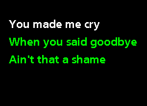 You made me cry

When you said goodbye

Ain't that a shame