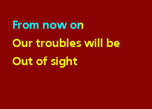 From now on
Our troubles will be

Out of sight