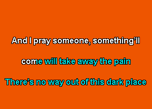 And I pray someone, something'll

come will take away the pain

There,s no way out of this dark place