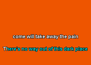 come will take away the pain

There,s no way out of this dark place