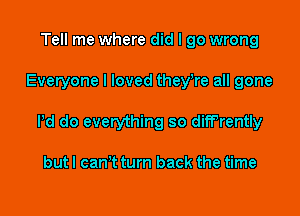 Tell me where did I go wrong

Everyone I loved they,re all gone

Pd do everything so difFrently

but I can't turn back the time