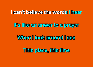 I can t believe the words I hear

It's like an anwerto a prayer

When I look around I see

This place, this time